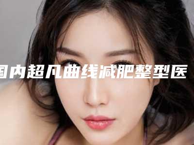 国内超凡曲线减肥整型医院:超凡曲线减肥医院前50强口碑实力汇总