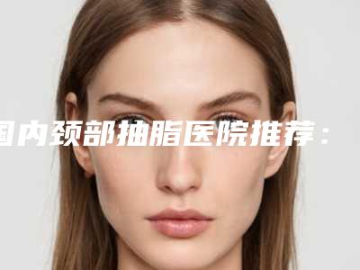 国内颈部抽脂医院推荐:颈部抽脂医院top50集合啦