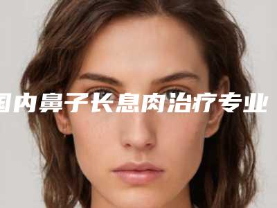 国内鼻子长息肉治疗专业医院：鼻子长息肉治疗医院前50佳提前告知