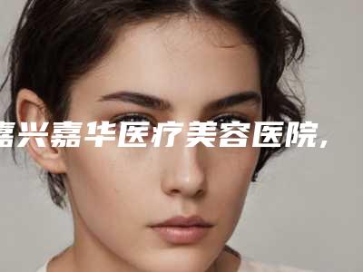 嘉兴嘉华医疗美容医院,嘉兴秀洲华山门诊部专业连锁你选谁
