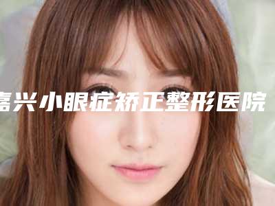嘉兴小眼症矫正整形医院排行前八名,嘉兴张建强医疗美容诊所爆款选择不亏