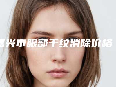 嘉兴市眼部干纹消除价格表(费用)2025版正式发布-嘉兴市眼部干纹消除医院治疗费用是多少