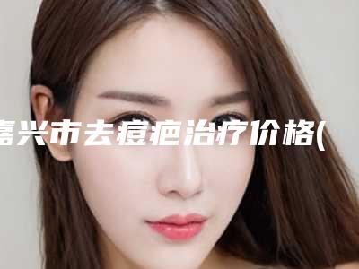 嘉兴市去痘疤治疗价格(价目)全新出炉速览-嘉兴市艺星医疗美容门诊部收费明细