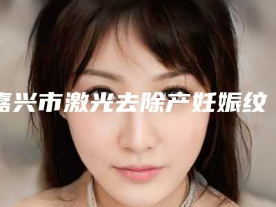 嘉兴市激光去除产妊娠纹哪个医院最好呢(嘉兴曙光整形硬核推荐入股不亏)