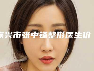 嘉兴市张中锋整形医生价目表热门项目及分享