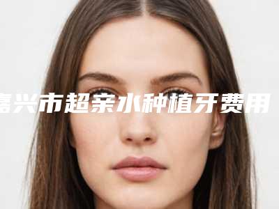 嘉兴市超亲水种植牙费用表明细新一览-嘉兴市超亲水种植牙价格