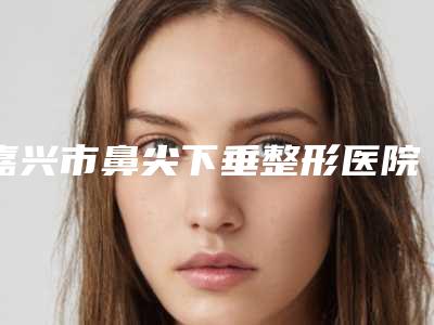 嘉兴市鼻尖下垂整形医院综合实力top10强口碑榜排行详情(嘉兴市鼻尖下垂整形整形医院)