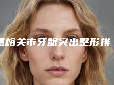 嘉峪关市牙龈突出整形排名榜前十佳有哪位-嘉峪关市牙龈突出整形口腔医生