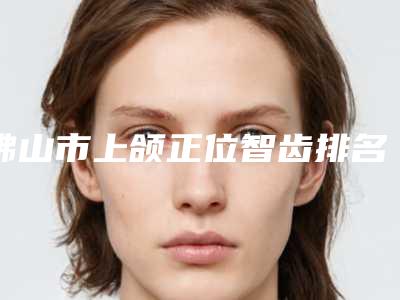 佛山市上颌正位智齿排名榜top10强综合参考-佛山市上颌正位智齿口腔医生