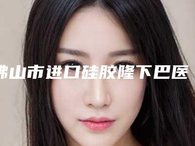 佛山市进口硅胶隆下巴医生排行口碑实力都不赖-曾祥波医生你知道吗