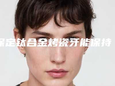 保定钛合金烤瓷牙能保持几年