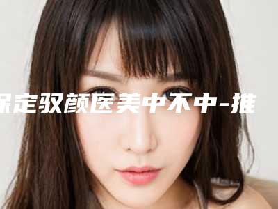 保定驭颜医美中不中-推荐李慧医生,刘春晖医生,王静娴医生