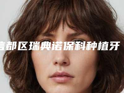 信都区瑞典诺保科种植牙医生哪个好呢(郭洁瑜医生看介绍网评不错)