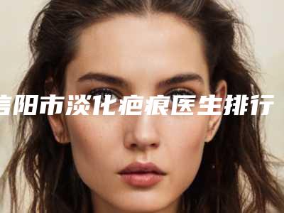 信阳市淡化疤痕医生排行榜top10强鲜有汇总-杨涛医生谁能夺得榜前三