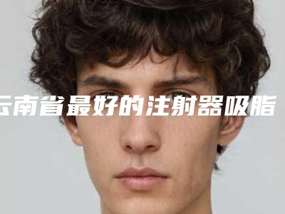 云南省最好的注射器吸脂术去双下巴医生-云南省注射器吸脂术去双下巴专家集合