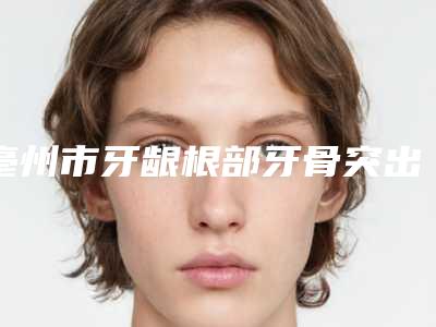 亳州市牙龈根部牙骨突出矫正医生排行榜前十详情一览-亳州市牙龈根部牙骨突出矫正口腔医生