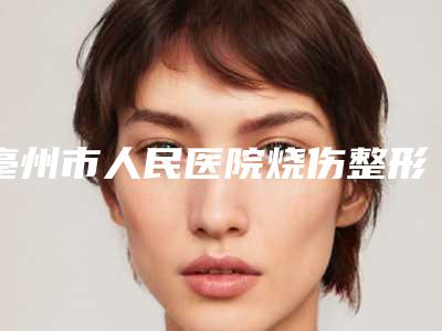 亳州市人民医院烧伤整形科,毫州市人民医院整形科技术比拼,实力一清二楚