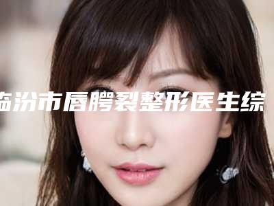 临汾市唇腭裂整形医生综合实力前十位排名榜权威震撼发布-临汾市唇腭裂整形医生