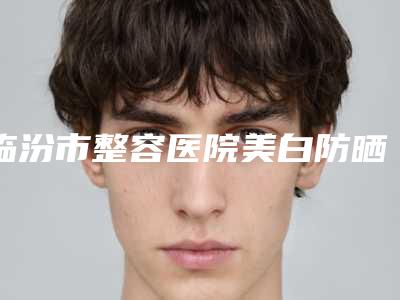 临汾市整容医院美白防晒水光针-临汾晨晖医学美容门诊部实力擅长风格尽显不同