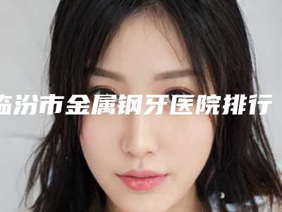 临汾市金属钢牙医院排行榜口碑都比较靠前(临汾市金属钢牙口腔医院更有优势)