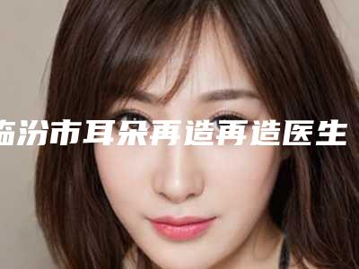 临汾市耳朵再造再造医生排行榜前十名单震撼发布(李奕得医生口碑技术不分伯仲)