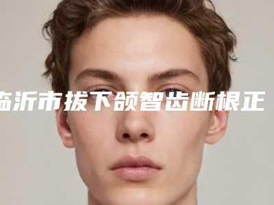 临沂市拔下颌智齿断根正规牙科医院有那些(临沂洪霞口腔诊所资质齐全实力也不错哦~)