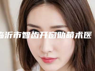 临沂市智齿开窗助萌术医院上榜名单前十位预测(临沂市智齿开窗助萌术口腔医院技术、设备领先)