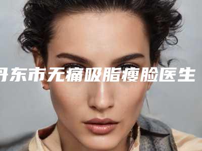 丹东市无痛吸脂瘦脸医生排名前十强盘点大分析-丹东市无痛吸脂瘦脸整形医生