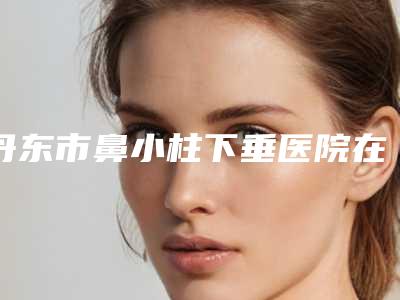 丹东市鼻小柱下垂医院在榜清单前十名实力大评比(丹东李红明星医疗美容门诊部网友满意度高)
