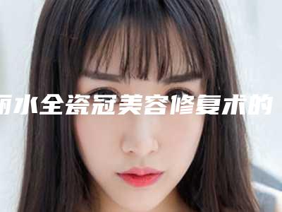丽水全瓷冠美容修复术的作用优点有哪些能维持多久