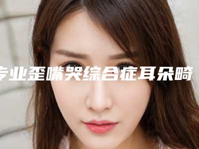 专业歪嘴哭综合症耳朵畸形医院推荐:歪嘴哭综合症耳朵畸形医院前20名技术颇高