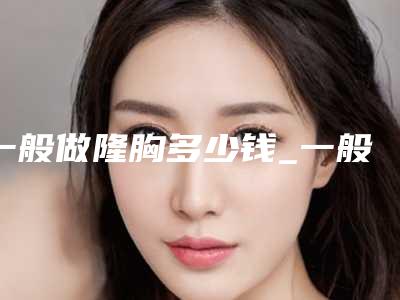 一般做隆胸多少钱_一般做隆胸多少钱