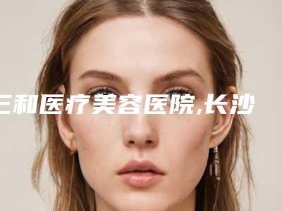 三和医疗美容医院,长沙市岳麓区彭青和医疗美容诊所告诉你哪家好且实惠