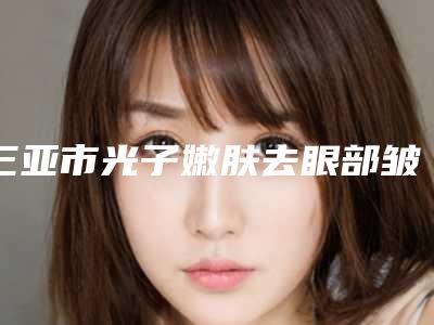 三亚市光子嫩肤去眼部皱纹价目表万众瞩目而来(近6个月均价为:1751元)