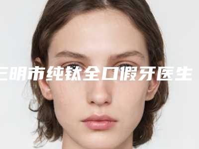 三明市纯钛全口假牙医生排行榜前十佳私立推荐-三明市纯钛全口假牙口腔医生