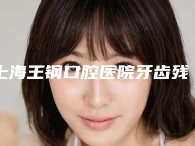 上海王钢口腔医院牙齿残根根管治疗的价格影响因素有哪些