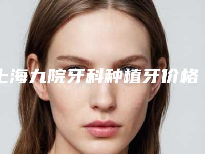 上海九院牙科种植牙价格高吗?牙齿种植案例+全新价格表分享