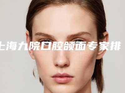 上海九院口腔颌面专家排名前5[上海九院口腔颌面专家排名前500]