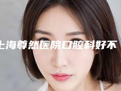 上海尊然医院口腔科好不好-价格(价目)表2025一览
