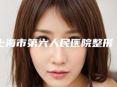 上海市第六人民医院整形科医生排名名单[上海市第六人民医院整形科医生排名名单表]