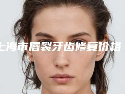 上海市唇裂牙齿修复价格收费表人气项目开封-上海市唇裂牙齿修复价格