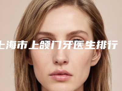 上海市上颌门牙医生排行榜TOP5实力追加-上海市马善奋口腔医生