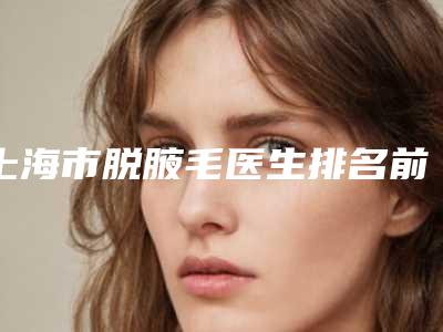 上海市脱腋毛医生排名前十佳口碑一览-谢影影医生去的人多且价格优惠