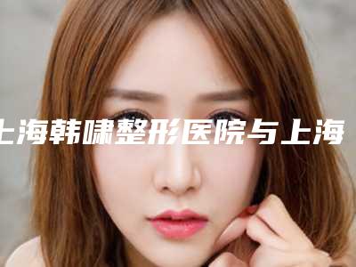 上海韩啸整形医院与上海第九人民医你更看好哪一家