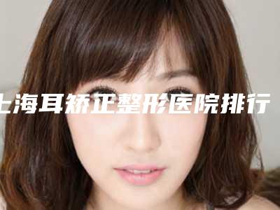 上海耳矫正整形医院排行榜!上海知音医院名单汇聚正规权威机构