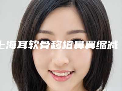 上海耳软骨移植鼻翼缩减术实力榜单Top5揭秘!专业排名盘点(新)