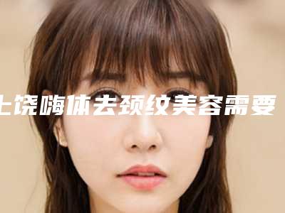 上饶嗨体去颈纹美容需要费用多吗(嗨体可以去颈纹吗)