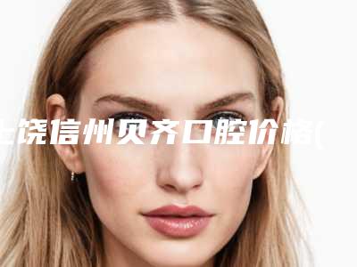 上饶信州贝齐口腔价格(价目)2025版介绍附牙齿填充案例