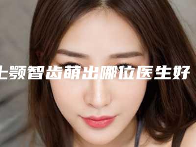 上颚智齿萌出哪位医生好济南市(邓军医生入驻榜前三)