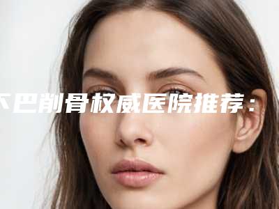 下巴削骨权威医院推荐:下巴削骨医院前30名实力横评